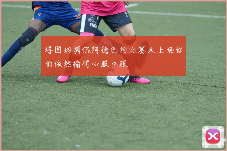 塔图姆调侃阿德巴约比赛未上场你们依然输得心服口服