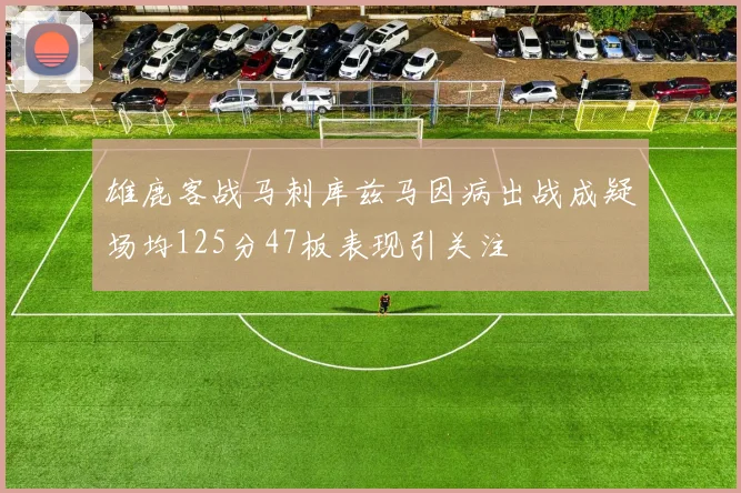 雄鹿客战马刺库兹马因病出战成疑场均125分47板表现引关注
