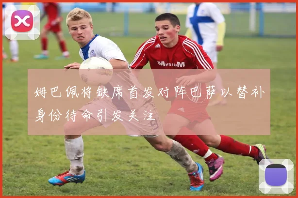 姆巴佩将缺席首发对阵巴萨以替补身份待命引发关注