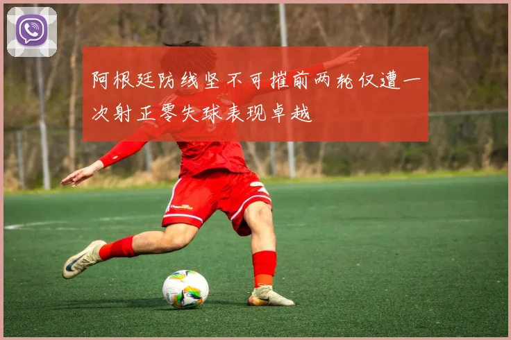 阿根廷防线坚不可摧前两轮仅遭一次射正零失球表现卓越