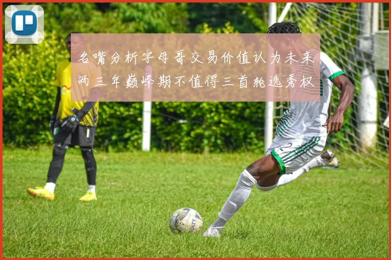 名嘴分析字母哥交易价值认为未来两三年巅峰期不值得三首轮选秀权