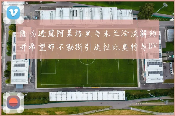 隆戈透露阿莱格里与米兰洽谈解约并希望那不勒斯引进拉比奥特与DV9