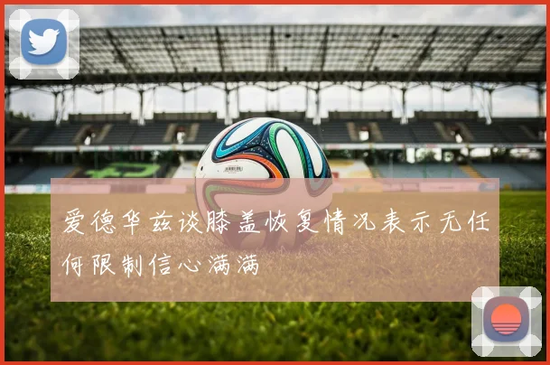 爱德华兹谈膝盖恢复情况表示无任何限制信心满满