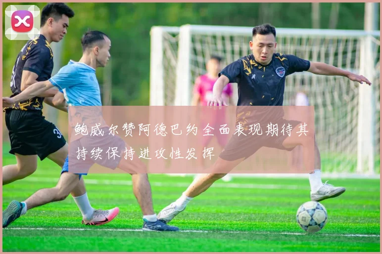 鲍威尔赞阿德巴约全面表现期待其持续保持进攻性发挥