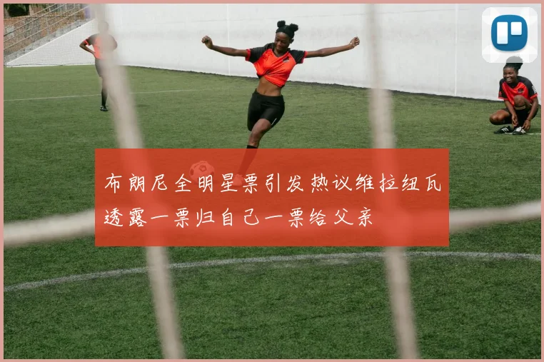 布朗尼全明星票引发热议维拉纽瓦透露一票归自己一票给父亲