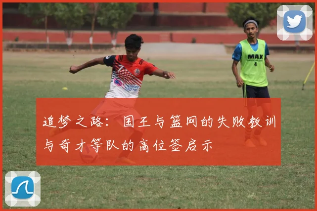 追梦之路：国王与篮网的失败教训与奇才等队的高位签启示