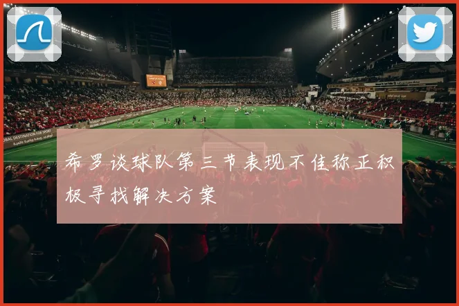 希罗谈球队第三节表现不佳称正积极寻找解决方案