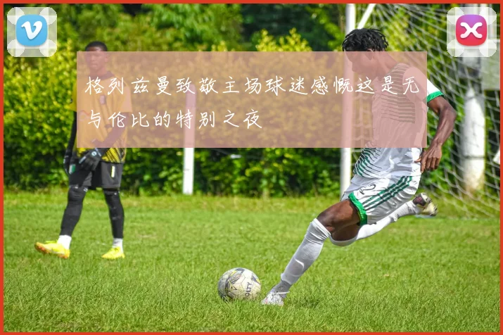 格列兹曼致敬主场球迷感慨这是无与伦比的特别之夜