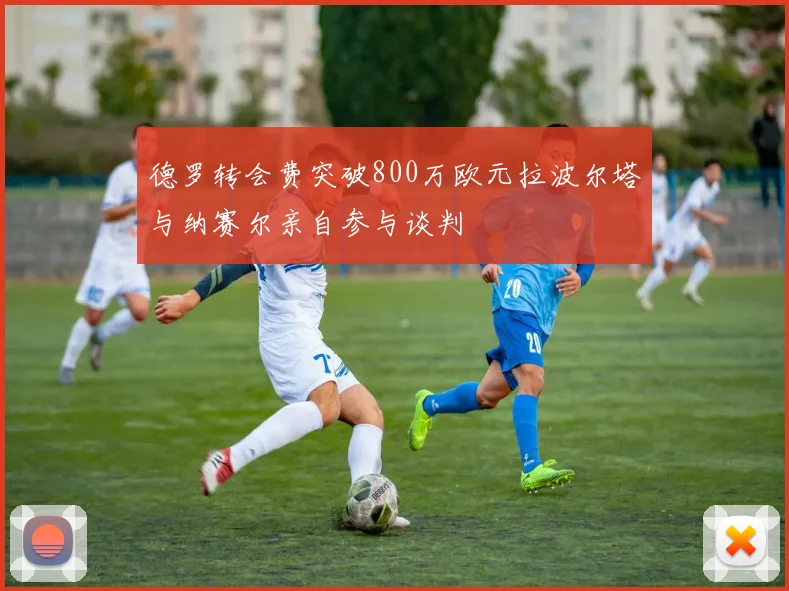 德罗转会费突破800万欧元拉波尔塔与纳赛尔亲自参与谈判