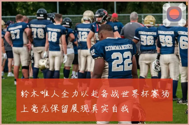 铃木唯人全力以赴备战世界杯赛场上毫无保留展现真实自我