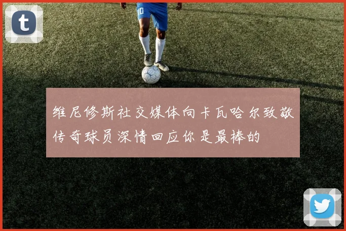 维尼修斯社交媒体向卡瓦哈尔致敬传奇球员深情回应你是最棒的