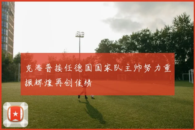 克洛普接任德国国家队主帅努力重振辉煌再创佳绩