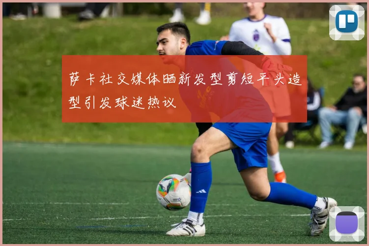 萨卡社交媒体晒新发型剪短平头造型引发球迷热议