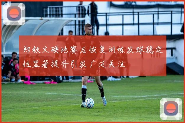 郑钦文硬地赛后恢复训练发球稳定性显著提升引发广泛关注