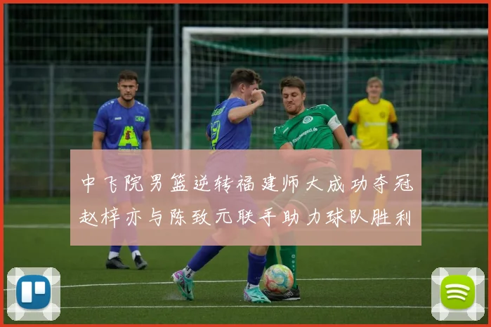 中飞院男篮逆转福建师大成功夺冠赵梓亦与陈致元联手助力球队胜利