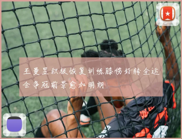 王曼昱积极恢复训练膝伤好转全运会争冠前景愈加明朗