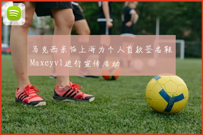 马克西亲临上海为个人首款签名鞋Maxeyv1进行宣传活动