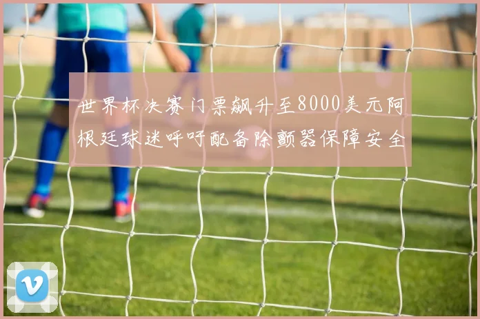 世界杯决赛门票飙升至8000美元阿根廷球迷呼吁配备除颤器保障安全