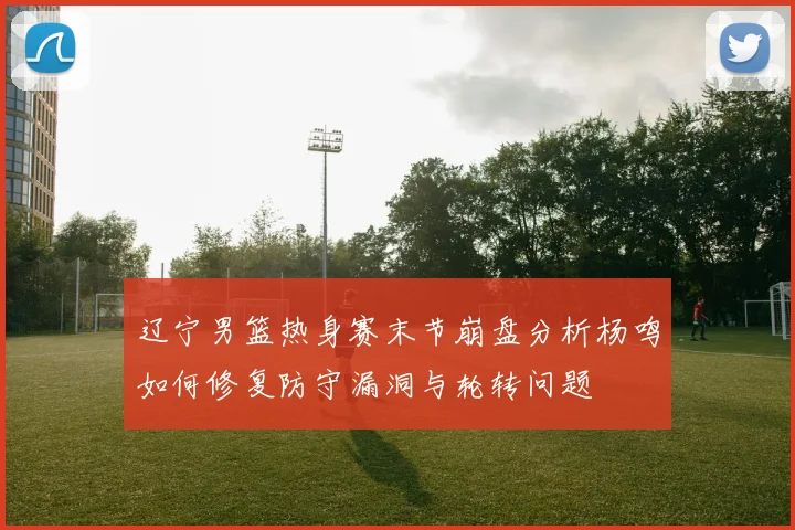 辽宁男篮热身赛末节崩盘分析杨鸣如何修复防守漏洞与轮转问题