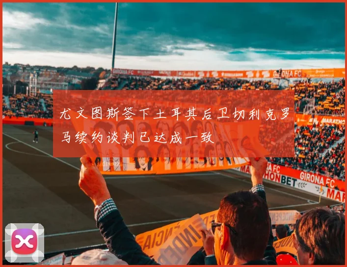 尤文图斯签下土耳其后卫切利克罗马续约谈判已达成一致