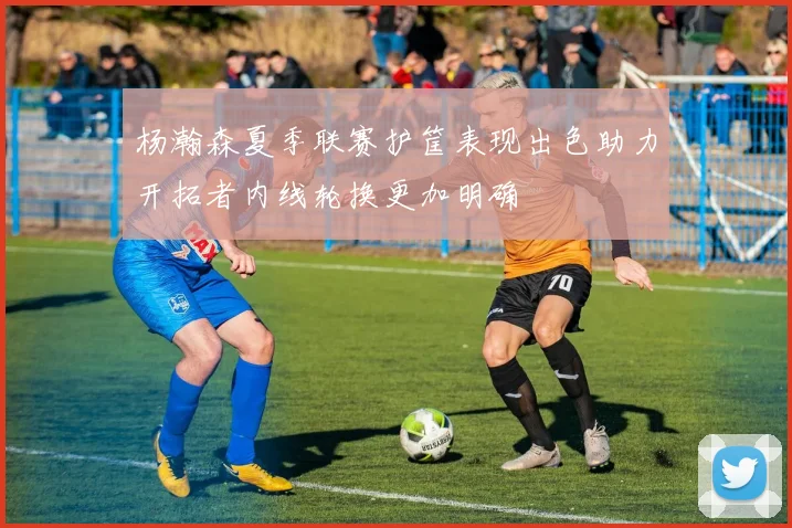 杨瀚森夏季联赛护筐表现出色助力开拓者内线轮换更加明确