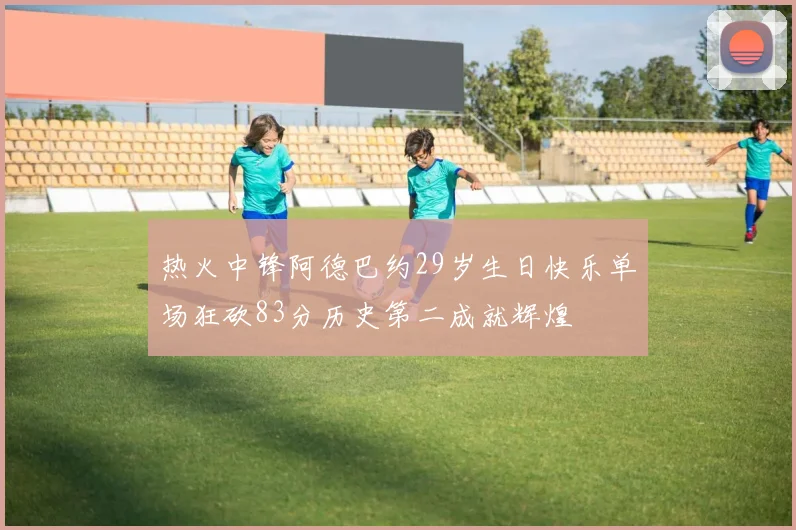 热火中锋阿德巴约29岁生日快乐单场狂砍83分历史第二成就辉煌