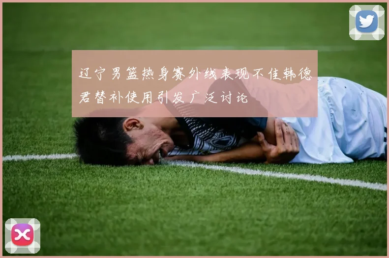 辽宁男篮热身赛外线表现不佳韩德君替补使用引发广泛讨论