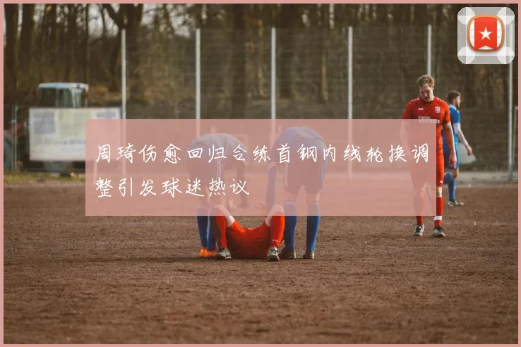 周琦伤愈回归合练首钢内线轮换调整引发球迷热议